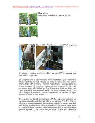 Sua Oficina Virtual – http://waytech.sites.uol.com.br – analfabetismo digital nunca mais.
--------------------------------------------------------------------------------------------------------------

                                        Figura 4.16
                                        Encaixando uma placa de vídeo no seu slot.




                                     Figura 4.17 - Aparafusando a placa SVGA no gabinete.




         18) Acople o monitor no conector DB-15 da placa SVGA, acessado pela
         parte traseira do gabinete.

         19) Chegou a hora de fazer mais uma pausa para testes. Ligue o monitor na
         tomada existente na parte traseira da fonte, ou então em uma tomada
         externa. Ligue o PC e observe o monitor. Normalmente o que aparece na tela
         é uma contagem de memória, seguida de uma tentativa de boot, que
         obviamente ainda não poderá ser feita. Pressione o botão de Reset para
         checar se seu funcionamento está correto. Ao ser pressionado, provoca uma
         nova contagem de memória. Desligue o computador e o monitor, e a seguir
         desconecte ambos da rede elétrica.

         20) Esta etapa não é usada nos gabinetes ATX. Se você estiver montando um
         computador usando uma placa de CPU e um gabinete AT, deve fixar no
         gabinete os conectores das interfaces seriais e paralela. Se quiser, pode fixar
         suas lâminas diretamente ao gabinete (figura 4.18). Se preferir, pode retirar
         os conectores dessas lâminas e aparafusá-los em fendas na parte traseira do
         gabinete (figura 4.19). No caso de uma placa de CPU ATX, esta etapa não é


                                                                                                          74
 
