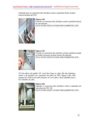 Sua Oficina Virtual – http://waytech.sites.uol.com.br – analfabetismo digital nunca mais.
--------------------------------------------------------------------------------------------------------------

         realizada, pois os conectores das interfaces seriais e paralelas ficam na parte
         traseira da placa de CPU.

                                     Figura 4.18
                                     Fixando os conectores das interfaces seriais e paralela através
                                     de suas lâminas.
                                     ESTA ETAPA NÃO É USADA NOS GABINETES ATX.




                                     Figura 4.19
                                     Fixando os conectores das interfaces seriais e paralela usando
                                     as fendas existentes na parte traseira do gabinete.
                                     ESTA ETAPA NÃO É USADA NOS GABINETES ATX.




         21) Em placas do padrão AT, você deve ligar os cabos flat das interfaces
         seriais e da paralela nos conectores da placa de CPU (figura 4.20). Não
         esqueça de verificar em cada conector, se o se o pino 1 ficou alinhado com o
         fio vermelho do cabo.

                                     Figura 4.20
                                     Ligando os conectores das interfaces seriais e paralelas em
                                     uma placa de CPU AT.
                                     ESTA ETAPA NÃO É USADA NOS GABINETES ATX.




                                                                                                          75
 