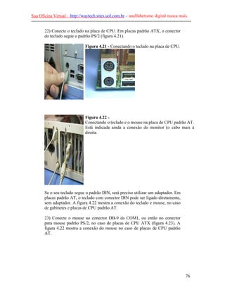 Sua Oficina Virtual – http://waytech.sites.uol.com.br – analfabetismo digital nunca mais.
--------------------------------------------------------------------------------------------------------------

         22) Conecte o teclado na placa de CPU. Em placas padrão ATX, o conector
         do teclado segue o padrão PS/2 (figura 4.21).

                                     Figura 4.21 - Conectando o teclado na placa de CPU.




                                     Figura 4.22 -
                                     Conectando o teclado e o mouse na placa de CPU padrão AT.
                                     Está indicada ainda a conexão do monitor (o cabo mais à
                                     direita




         Se o seu teclado segue o padrão DIN, será preciso utilizar um adaptador. Em
         placas padrão AT, o teclado com conector DIN pode ser ligado diretamente,
         sem adaptador. A figura 4.22 mostra a conexão do teclado e mouse, no caso
         de gabinetes e placas de CPU padrão AT.

         23) Conecte o mouse no conector DB-9 da COM1, ou então no conector
         para mouse padrão PS/2, no caso de placas de CPU ATX (figura 4.23). A
         figura 4.22 mostra a conexão do mouse no caso de placas de CPU padrão
         AT.




                                                                                                          76
 