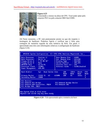 Sua Oficina Virtual – http://waytech.sites.uol.com.br – analfabetismo digital nunca mais.
--------------------------------------------------------------------------------------------------------------

                                     Figura 4.23
                                     Conectando o mouse na placa de CPU. Você pode optar pelo
                                     conector PS/2 ou pelo conector DB-9 da COM1.




         24) Neste momento, o PC está praticamente pronto no que diz respeito à
         montagem de hardware. Podemos ligá-lo e verificar que é feita uma
         contagem de memória seguida de uma tentativa de boot. Em geral, é
         apresentada uma tela com informações relativas à configuração de hardware
         (figura 4.24).




                               Figura 4.24 - Tela apresentada após a tentativa de boot




                                                                                                          77
 
