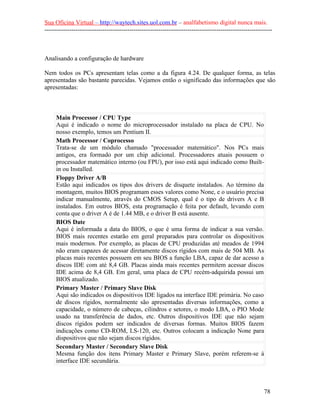 Sua Oficina Virtual – http://waytech.sites.uol.com.br – analfabetismo digital nunca mais.
--------------------------------------------------------------------------------------------------------------



Analisando a configuração de hardware

Nem todos os PCs apresentam telas como a da figura 4.24. De qualquer forma, as telas
apresentadas são bastante parecidas. Vejamos então o significado das informações que são
apresentadas:



     Main Processor / CPU Type
     Aqui é indicado o nome do microprocessador instalado na placa de CPU. No
     nosso exemplo, temos um Pentium II.
     Math Processor / Coprocesso
     Trata-se de um módulo chamado "processador matemático". Nos PCs mais
     antigos, era formado por um chip adicional. Processadores atuais possuem o
     processador matemático interno (ou FPU), por isso está aqui indicado como Built-
     in ou Installed.
     Floppy Driver A/B
     Estão aqui indicados os tipos dos drivers de disquete instalados. Ao término da
     montagem, muitos BIOS programam esses valores como None, e o usuário precisa
     indicar manualmente, através do CMOS Setup, qual é o tipo de drivers A e B
     instalados. Em outros BIOS, esta programação é feita por default, levando com
     conta que o driver A é de 1.44 MB, e o driver B está ausente.
     BIOS Date
     Aqui é informada a data do BIOS, o que é uma forma de indicar a sua versão.
     BIOS mais recentes estarão em geral preparados para controlar os dispositivos
     mais modernos. Por exemplo, as placas de CPU produzidas até meados de 1994
     não eram capazes de acessar diretamente discos rígidos com mais de 504 MB. As
     placas mais recentes possuem em seu BIOS a função LBA, capaz de dar acesso a
     discos IDE com até 8,4 GB. Placas ainda mais recentes permitem acessar discos
     IDE acima de 8,4 GB. Em geral, uma placa de CPU recém-adquirida possui um
     BIOS atualizado.
     Primary Master / Primary Slave Disk
     Aqui são indicados os dispositivos IDE ligados na interface IDE primária. No caso
     de discos rígidos, normalmente são apresentadas diversas informações, como a
     capacidade, o número de cabeças, cilindros e setores, o modo LBA, o PIO Mode
     usado na transferência de dados, etc. Outros dispositivos IDE que não sejam
     discos rígidos podem ser indicados de diversas formas. Muitos BIOS fazem
     indicações como CD-ROM, LS-120, etc. Outros colocam a indicação None para
     dispositivos que não sejam discos rígidos.
     Secondary Master / Secondary Slave Disk
     Mesma função dos itens Primary Master e Primary Slave, porém referem-se à
     interface IDE secundária.



                                                                                                          78
 