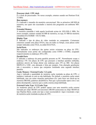 Sua Oficina Virtual – http://waytech.sites.uol.com.br – analfabetismo digital nunca mais.
--------------------------------------------------------------------------------------------------------------

     Processor clock / CPU clock
     É o clock do processador. No nosso exemplo, estamos usando um Pentium II de
     33 MHz
     Base memory
     É é indicado o tamanho da memória convencional. São os primeiros 640 KB da
     memória, nos quais são executados a maioria dos programas em ambiente MS-
     DOS.
     Extended Memory
     A memória estendida é toda aquela localizada acima de 1024 KB (1 MB). No
     nosso exemplo, estamos usando 64 MB de memória, ou seja, 63 MB de memória
     estendida (63x1024KB = 64.512 KB).
     Display Type
     É indicado o tipo de placa de vídeo instalada no computador. Certamente
     estaremos usando uma placa SVGA, mas em todos os Setups, essas placas serão
     sempre indicadas como VGA, ou então EGA/VGA.
     Serial Ports
     São indicados os endereços das portas seriais existentes na placa de CPU.
     Normalmente essas portas são configuradas como COM1 e COM2, ocupando
     respectivamente os endereços 3F8 e 2F8.
     Parallel Ports
     É indicado o endereço da porta paralela presente no PC. Normalmente ocupa o
     endereço 378. Em placas de CPU que possuem a interface paralela embutida,
     podemos através do Setup alterar este endereço para 278 ou 3BC. Em placas
     IDEPLUS e UDC, esta alteração é feita por jumpers. Esta alteração geralmente
     não é necessária, a menos que estejamos instalando uma segunda interface
     paralela.
     Cache Memory / External Cache / L2 cache
     Aqui é indicada a quantidade de memória cache instalada na placa de CPU, e
     também é indicado se está ou não habilitada. Por default, a memória cache estará
     habilitada, mas em certas situações particulares (Ex: para fazer um check-up na
     memória DRAM), podemos desabilitá-la. Para que o processador opere com o seu
     pleno desempenho, é preciso que a cache externa esteja habilitada.
     External Cache Type / L2 Cache Type
     As modernas placas de CPU podem operar com uma memória cache externa
     formada por chips SRAM convencionais (SRAM assíncrona) ou chips SRAM do
     tipo Pipeline Burst, sendo este tipo o mais recomendável. Aqui é mostrado o tipo
     de memória cache instalada na placa de CPU.




                                                                                                          79
 