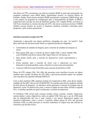 Sua Oficina Virtual – http://waytech.sites.uol.com.br – analfabetismo digital nunca mais.
--------------------------------------------------------------------------------------------------------------

Nas placas de CPU encontramos um chip de memória ROM no qual está armazenado um
programa conhecido como BIOS (Basic Input/Output System, ou Sistema Básico de
Entrada e Saída). Nesta mesma memória ROM encontramos o programa CMOS Setup, que
é uma espécie de programa de configuração para o funcionamento do BIOS. O BIOS é
responsável por executar um teste de hardware quando o PC é ligado (POST, ou Power on
Self Test), inicializar os circuitos da placa de CPU e dar início ao processo de boot. O BIOS
também executa funções de acesso ao hardware mediante comandos solicitados pelos
programas e pelo sistema operacional.



Interfaces presentes na placa de CPU

Atualmente a placa-mãe tem alguns periféricos integrados (ou seja, “on board”). Toda
placa-mãe hoje em dia possui pelo menos os seguintes periféricos integrados:

•   Controladora de unidade de disquete, para a conexão de unidades de disquete ao
    micro.
•   Duas portas IDE, para a conexão de discos rígidos IDE e outras unidade IDE,
    com CD-ROM, Zip Driver interno IDE, Super Disk LS-120 interno, etc.
•   Duas portas seriais, para a conexão de dispositivos seriais especialmente o
    mouse.
•   Portas paralela, para a conexão do micro com a impressora ou outro
    dispositivos de porta paralela, como o Zip driver externo para porta paralela.
•   Conector USB (Universal Serial Bus), para conexão de periféricos USB.

Placas de CPU antigas (286, 386, 486) não possuíam essas interfaces (exceto em alguns
modelos mais recentes de placas de CPU 486), e precisavam portanto operar em conjunto
com uma placa de expansão chamada IDEPLUS.

Com as duas interfaces IDE, podemos instalar até 4 dispositivos IDE, como discos rígidos,
unidades de fita IDE e drivers de CD-ROM IDE. Na interface para drivers podemos instalar
até dois drivers de disquetes. As interfaces seriais permitem a conexão de qualquer tipo de
dispositivo serial. Na maioria dos casos, o mouse é ligado em uma delas, ficando a segunda
livre. A interface paralela em geral é usada para a conexão da impressora.

As interfaces USB servem para conectar teclado, mouse, joystick, scanner, impressora,
camera digital e outros dispositivos, todos no padrão USB. Note que o uso do USB ainda
não foi popularizado, por isso é mais comum o uso desses dispositivos ligados em
interfaces tradicionais, como a serial e a paralela. Muitas placas de CPU não possuem
interfaces USB, ou então possuem os circuitos embutidos no chipset mas não utilizam os
conectores que lhe dão acesso.




                                                                                                          8
 