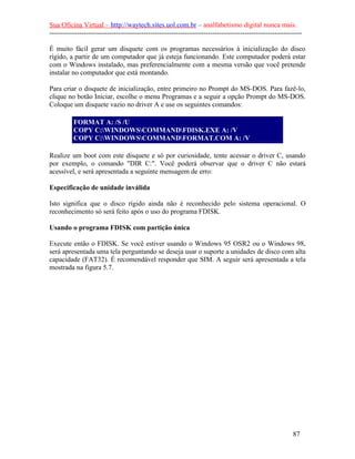 Sua Oficina Virtual – http://waytech.sites.uol.com.br – analfabetismo digital nunca mais.
--------------------------------------------------------------------------------------------------------------

É muito fácil gerar um disquete com os programas necessários à inicialização do disco
rígido, a partir de um computador que já esteja funcionando. Este computador poderá estar
com o Windows instalado, mas preferencialmente com a mesma versão que você pretende
instalar no computador que está montando.

Para criar o disquete de inicialização, entre primeiro no Prompt do MS-DOS. Para fazê-lo,
clique no botão Iniciar, escolhe o menu Programas e a seguir a opção Prompt do MS-DOS.
Coloque um disquete vazio no driver A e use os seguintes comandos:

          FORMAT A: /S /U
          COPY C:WINDOWSCOMMANDFDISK.EXE A: /V
          COPY C:WINDOWSCOMMANDFORMAT.COM A: /V

Realize um boot com este disquete e só por curiosidade, tente acessar o driver C, usando
por exemplo, o comando "DIR C:". Você poderá observar que o driver C não estará
acessível, e será apresentada a seguinte mensagem de erro:

Especificação de unidade inválida

Isto significa que o disco rígido ainda não é reconhecido pelo sistema operacional. O
reconhecimento só será feito após o uso do programa FDISK.

Usando o programa FDISK com partição única

Execute então o FDISK. Se você estiver usando o Windows 95 OSR2 ou o Windows 98,
será apresentada uma tela perguntando se deseja usar o suporte a unidades de disco com alta
capacidade (FAT32). É recomendável responder que SIM. A seguir será apresentada a tela
mostrada na figura 5.7.




                                                                                                          87
 