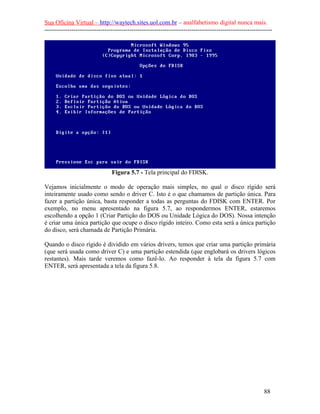 Sua Oficina Virtual – http://waytech.sites.uol.com.br – analfabetismo digital nunca mais.
--------------------------------------------------------------------------------------------------------------




                                Figura 5.7 - Tela principal do FDISK.

Vejamos inicialmente o modo de operação mais simples, no qual o disco rígido será
inteiramente usado como sendo o driver C. Isto é o que chamamos de partição única. Para
fazer a partição única, basta responder a todas as perguntas do FDISK com ENTER. Por
exemplo, no menu apresentado na figura 5.7, ao respondermos ENTER, estaremos
escolhendo a opção 1 (Criar Partição do DOS ou Unidade Lógica do DOS). Nossa intenção
é criar uma única partição que ocupe o disco rígido inteiro. Como esta será a única partição
do disco, será chamada de Partição Primária.

Quando o disco rígido é dividido em vários drivers, temos que criar uma partição primária
(que será usada como driver C) e uma partição estendida (que englobará os drivers lógicos
restantes). Mais tarde veremos como fazê-lo. Ao responder à tela da figura 5.7 com
ENTER, será apresentada a tela da figura 5.8.




                                                                                                          88
 