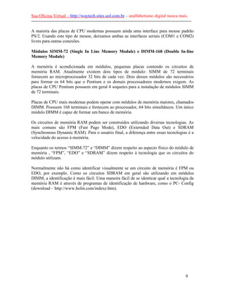 Sua Oficina Virtual – http://waytech.sites.uol.com.br – analfabetismo digital nunca mais.
--------------------------------------------------------------------------------------------------------------

A maioria das placas de CPU modernas possuem ainda uma interface para mouse padrão
PS/2. Usando este tipo de mouse, deixamos ambas as interfaces seriais (COM1 e COM2)
livres para outras conexões.

Módulos SIMM-72 (Single In Line Memory Module) e DIMM-168 (Double In-line
Memory Module)

A memória é acondicionada em módulos, pequenas placas contendo os circuitos de
memória RAM. Atualmente existem dois tipos de módulo: SIMM de 72 terminais
fornecem ao microprocessador 32 bits de cada vez. Dois desses módulos são necessários
para formar os 64 bits que o Pentium e os demais processadores modernos exigem. As
placas de CPU Pentium possuem em geral 4 soquetes para a instalação de módulos SIMM
de 72 terminais.

Placas de CPU mais modernas podem operar com módulos de memória maiores, chamados
DIMM. Possuem 168 terminais e fornecem ao processador, 64 bits simultâneos. Um único
módulo DIMM é capaz de formar um banco de memória.

Os circuitos de memória RAM podem ser construídos utilizando diversas tecnologias. As
mais comuns são FPM (Fast Page Mode), EDO (Externded Data Out) e SDRAM
(Synchronous Dynamic RAM). Para o usuário final, a diferença entre essas tecnologias é a
velocidade do acesso à memória.

Enquanto os termos “SIMM-72” e “DIMM” dizem respeito ao aspecto físico do módulo de
memória , “FPM”, “EDO” e “SDRAM” dizem respeito à tecnologia que os circuitos do
módulo utilizam.

Normalmente não há como identificar visualmente se um circuito de memória é FPM ou
EDO, por exemplo. Como os circuitos SDRAM em geral são utilizando em módulos
DIMM, a identificação é mais fácil. Uma maneira fácil de se identicar qual a tecnologia da
memória RAM é através de programas de identificação de hardware, como o PC- Config
(download – http://www.holin.com/indexe.htm).




                                                                                                          9
 