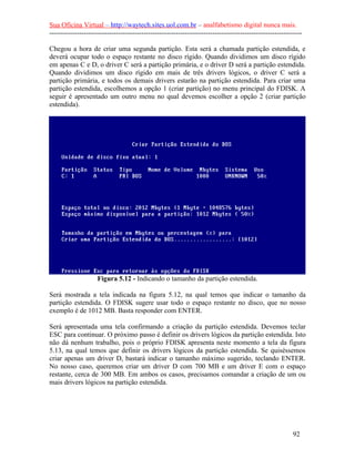 Sua Oficina Virtual – http://waytech.sites.uol.com.br – analfabetismo digital nunca mais.
--------------------------------------------------------------------------------------------------------------

Chegou a hora de criar uma segunda partição. Esta será a chamada partição estendida, e
deverá ocupar todo o espaço restante no disco rígido. Quando dividimos um disco rígido
em apenas C e D, o driver C será a partição primária, e o driver D será a partição estendida.
Quando dividimos um disco rígido em mais de três drivers lógicos, o driver C será a
partição primária, e todos os demais drivers estarão na partição estendida. Para criar uma
partição estendida, escolhemos a opção 1 (criar partição) no menu principal do FDISK. A
seguir é apresentado um outro menu no qual devemos escolher a opção 2 (criar partição
estendida).




                    Figura 5.12 - Indicando o tamanho da partição estendida.

Será mostrada a tela indicada na figura 5.12, na qual temos que indicar o tamanho da
partição estendida. O FDISK sugere usar todo o espaço restante no disco, que no nosso
exemplo é de 1012 MB. Basta responder com ENTER.

Será apresentada uma tela confirmando a criação da partição estendida. Devemos teclar
ESC para continuar. O próximo passo é definir os drivers lógicos da partição estendida. Isto
não dá nenhum trabalho, pois o próprio FDISK apresenta neste momento a tela da figura
5.13, na qual temos que definir os drivers lógicos da partição estendida. Se quiséssemos
criar apenas um driver D, bastará indicar o tamanho máximo sugerido, teclando ENTER.
No nosso caso, queremos criar um driver D com 700 MB e um driver E com o espaço
restante, cerca de 300 MB. Em ambos os casos, precisamos comandar a criação de um ou
mais drivers lógicos na partição estendida.




                                                                                                          92
 