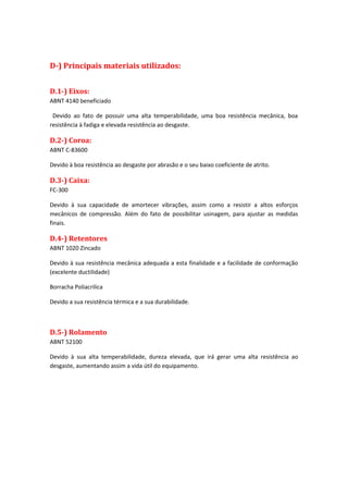 D-) Principais materiais utilizados:
D.1-) Eixos:
ABNT 4140 beneficiado
Devido ao fato de possuir uma alta temperabilidade, uma boa resistência mecânica, boa
resistência à fadiga e elevada resistência ao desgaste.
D.2-) Coroa:
ABNT C-83600
Devido à boa resistência ao desgaste por abrasão e o seu baixo coeficiente de atrito.
D.3-) Caixa:
FC-300
Devido à sua capacidade de amortecer vibrações, assim como a resistir a altos esforços
mecânicos de compressão. Além do fato de possibilitar usinagem, para ajustar as medidas
finais.
D.4-) Retentores
ABNT 1020 Zincado
Devido à sua resistência mecânica adequada a esta finalidade e a facilidade de conformação
(excelente ductilidade)
Borracha Poliacrilica
Devido a sua resistência térmica e a sua durabilidade.
D.5-) Rolamento
ABNT 52100
Devido à sua alta temperabilidade, dureza elevada, que irá gerar uma alta resistência ao
desgaste, aumentando assim a vida útil do equipamento.
 