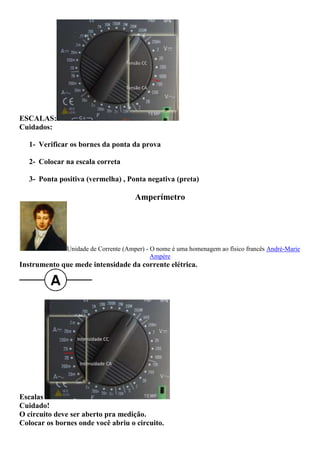 ESCALAS:
Cuidados:
1- Verificar os bornes da ponta da prova
2- Colocar na escala correta
3- Ponta positiva (vermelha) , Ponta negativa (preta)
Amperímetro
Unidade de Corrente (Amper) - O nome é uma homenagem ao físico francês André-Marie
Ampère
Instrumento que mede intensidade da corrente elétrica.
Escalas
Cuidado!
O circuito deve ser aberto pra medição.
Colocar os bornes onde você abriu o circuito.
 