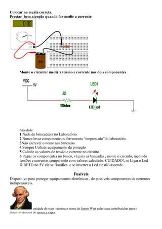 Colocar na escala correta.
Prestar bem atenção quando for medir a corrente
Monte o circuito: medir a tensão e corrente nos dois componentes
Atividade:
1 Nada de brincadeira no Laboratório
2 Nunca levar componente ou ferramenta “emprestado”do laboratório.
3Não escrever o nome nas bancadas
4 Sempre Utilizar equipamento de proteção
5 Calcule os valores de tensão e corrente no circuito
6 Pegue os componentes no banco, vá para as bancadas , monte o circuito, medindo
tensões e correntes comparando com valores calculado. CUIDADO!, se Ligar o Led
DIRETO no 5V ele se Danifica, e se inverter o Led ele não ascende.
Fusíveis
Dispositivo para proteger equipamentos eletrônicos , de possíveis componentes de correntes
indispensáveis.
unidade do watt recebeu o nome de James Watt pelas suas contribuições para o
desenvolvimento do motor a vapor
 