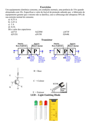 Exercícios
Um equipamento eletrônico consome, em condições normais, uma potência de 15w quando
alimentado com 10v. Especificar o valor do fusível de proteção sabendo que o fabricante do
equipamento garante que o mesmo não se danifica, caso a sobrecarga não ultrapasse 50% de
sua corrente normal de consumo.
a) 0,75 A
b) 2,25 A
c) 3 A
d) 0,5A
Dê o valor dos capacitores
a)271J b)220M c)473F
d)512G e)915H f)564K
Transistor
B = Base
C = Coletor
E = Emissor
LED – Light Emitting Diode
 