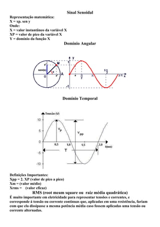 Sinal Senoidal
Representação matemática:
X = xp. sen y
Onde:
X = valor instantâneo da variável X
XP = valor de pico da variável X
Y = domínio da função X
Domínio Angular
Domínio Temporal
Definições Importantes:
Xpp = 2. XP (valor de pico a pico)
Xm = (valor médio)
Xrms = (valor eficaz)
RMS (root meam square ou raiz média quadrática)
É muito importante em eletricidade para representar tensões e correntes, e
corresponde á tensão ou corrente contínuas que, aplicadas em uma resistência, fariam
com que ela dissipasse a mesma potência média caso fossem aplicadas uma tensão ou
corrente alternadas.
 