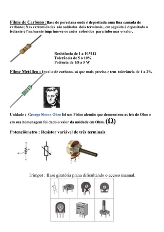 Filme de Carbono :Base de porcelana onde é depositada uma fina camada de
carbono; Nas extremidades são soldados dois terminais , em seguida é depositado o
isolante e finalmente imprime-se os anéis coloridos para informar o valor.
Resistência de 1 a 10M Ω
Tolerância de 5 a 10%
Potência de 1/8 a 5 W
Filme Metálico : Igual o de carbono, só que mais preciso e tem tolerância de 1 a 2%
Unidade : George Simon Ohm foi um Físico alemão que demonstrou as leis de Ohm e
em sua homenagem foi dado o valor da unidade em Ohm. (Ω)
Potenciômetro : Resistor variável de três terminais
Trimpot : Base giratória plana dificultando o acesso manual.
 