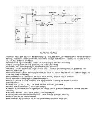 RELATÓRIO TÉCNICO
• Folha de Rosto com os dados de identificação ( Título, Estudante,Orientador (Carlos Alberto Serpeloni
Barros) , período do Desenvolvimento (início até a entrega do Relatório , Dados para contato: e-mail,
tel , cel, fax, endereço assinatura
• Dedicatória e Agradecimento ( leia de um livro qualquer para ter uma idéia)
• Indice (verifique em um livro qualquer para se ter uma idéia)
• Resumo ( uma breve explicação de como funciona o Circuito)
• Objetivo ( Qual o objetivo do projeto ? tirar nota? , resolver problema particular, passar de ano,
aprender eletrônica ?)
• Desenvolvimento (diário de bordo) relatar tudo o que fez ou que não fez em cada vez que pegou pra
fazer uma parte do Projeto).
• Esquema Elétrico ou eletrônico, desenhar no multissim, recortar e colar no Word.
• Lista de Material com preço de cada componente
• Proteção ( existe risco de choque ?, que equipamentos utilizou para montar o circuito
eletroeletrônico)
• Alimentação ( 110V , 220V, 12V, pilha, bateria, manivela, pedalada ?)
• Gráfico de funcionamento (Tensão pelo tempo)
• Teste de durabilidade (deixar ligado por um tempo e fazer que execute todas as funções e relatar
tudo isso)
• Influência externa (água, gotas, poeira, calor trepidação)
• Tem impacto com meio ambiente (ruído , calor, fumaça, poluição, resíduo)
• Foto do circuito em funcionamento.
• Ferramentas, equipamentos necessário para desenvolvimento do projeto.
 
