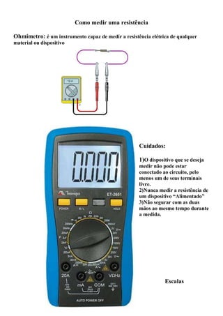 Como medir uma resistência
Ohmímetro: é um instrumento capaz de medir a resistência elétrica de qualquer
material ou dispositivo
Cuidados:
1)O dispositivo que se deseja
medir não pode estar
conectado ao circuito, pelo
menos um de seus terminais
livre.
2)Nunca medir a resistência de
um dispositivo “Alimentado”
3)Não segurar com as duas
mãos ao mesmo tempo durante
a medida.
Escalas
 