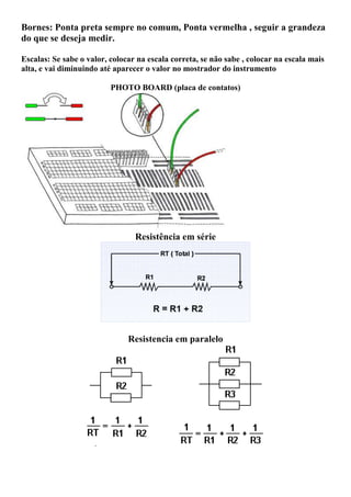 Bornes: Ponta preta sempre no comum, Ponta vermelha , seguir a grandeza
do que se deseja medir.
Escalas: Se sabe o valor, colocar na escala correta, se não sabe , colocar na escala mais
alta, e vai diminuindo até aparecer o valor no mostrador do instrumento
PHOTO BOARD (placa de contatos)
Resistência em série
Resistencia em paralelo
 