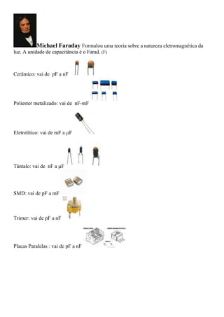 Michael Faraday Formulou uma teoria sobre a natureza eletromagnética da
luz. A unidade de capacitância é o Farad. (F)
Cerâmico: vai de pF a nF
Poliester metalizado: vai de nF-mF
Eletrolítico: vai de mF a µF
Tântalo: vai de nF a µF
SMD: vai de pF a mF
Trimer: vai de pF a nF
Placas Paralelas : vai de pF a nF
 