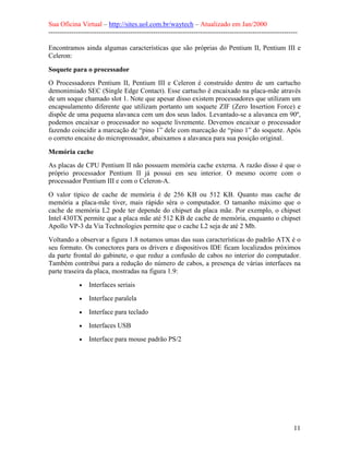 Sua Oficina Virtual – http://sites.uol.com.br/waytech – Atualizado em Jan/2000
--------------------------------------------------------------------------------------------------------------
11
Encontramos ainda algumas características que são próprias do Pentium II, Pentium III e
Celeron:
Soquete para o processador
O Processadores Pentium II, Pentium III e Celeron é construído dentro de um cartucho
demonimiado SEC (Single Edge Contact). Esse cartucho é encaixado na placa-mãe através
de um soque chamado slot 1. Note que apesar disso existem processadores que utilizam um
encapsulamento diferente que utilizam portanto um soquete ZIF (Zero Insertion Force) e
dispõe de uma pequena alavanca cem um dos seus lados. Levantado-se a alavanca em 90º,
podemos encaixar o processador no soquete livremente. Devemos encaixar o processador
fazendo coincidir a marcação de “pino 1” dele com marcação de “pino 1” do soquete. Após
o correto encaixe do microprossador, abaixamos a alavanca para sua posição original.
Memória cache
As placas de CPU Pentium II não possuem memória cache externa. A razão disso é que o
próprio processador Pentium II já possui em seu interior. O mesmo ocorre com o
processador Pentium III e com o Celeron-A.
O valor típico de cache de memória é de 256 KB ou 512 KB. Quanto mas cache de
memória a placa-mãe tiver, mais rápido séra o computador. O tamanho máximo que o
cache de memória L2 pode ter depende do chipset da placa mãe. Por exemplo, o chipset
Intel 430TX permite que a placa mãe até 512 KB de cache de memória, enquanto o chipset
Apollo VP-3 da Via Technologies permite que o cache L2 seja de até 2 Mb.
Voltando a observar a figura 1.8 notamos umas das suas características do padrão ATX é o
seu formato. Os conectores para os drivers e dispositivos IDE ficam localizados próximos
da parte frontal do gabinete, o que reduz a confusão de cabos no interior do computador.
Também contribui para a redução do número de cabos, a presença de várias interfaces na
parte traseira da placa, mostradas na figura 1.9:
• Interfaces seriais
• Interface paralela
• Interface para teclado
• Interfaces USB
• Interface para mouse padrão PS/2
 