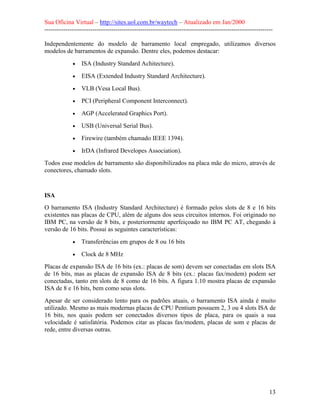 Sua Oficina Virtual – http://sites.uol.com.br/waytech – Atualizado em Jan/2000
--------------------------------------------------------------------------------------------------------------
13
Independentemente do modelo de barramento local empregado, utilizamos diversos
modelos de barramentos de expansão. Dentre eles, podemos destacar:
• ISA (Industry Standard Achitecture).
• EISA (Extended Industry Standard Architecture).
• VLB (Vesa Local Bus).
• PCI (Peripheral Component Interconnect).
• AGP (Accelerated Graphics Port).
• USB (Universal Serial Bus).
• Firewire (também chamado IEEE 1394).
• IrDA (Infrared Developes Association).
Todos esse modelos de barramento são disponibilizados na placa mãe do micro, através de
conectores, chamado slots.
ISA
O barramento ISA (Industry Standard Architecture) é formado pelos slots de 8 e 16 bits
existentes nas placas de CPU, além de alguns dos seus circuitos internos. Foi originado no
IBM PC, na versão de 8 bits, e posteriormente aperfeiçoado no IBM PC AT, chegando à
versão de 16 bits. Possui as seguintes características:
• Transferências em grupos de 8 ou 16 bits
• Clock de 8 MHz
Placas de expansão ISA de 16 bits (ex.: placas de som) devem ser conectadas em slots ISA
de 16 bits, mas as placas de expansão ISA de 8 bits (ex.: placas fax/modem) podem ser
conectadas, tanto em slots de 8 como de 16 bits. A figura 1.10 mostra placas de expansão
ISA de 8 e 16 bits, bem como seus slots.
Apesar de ser considerado lento para os padrões atuais, o barramento ISA ainda é muito
utilizado. Mesmo as mais modernas placas de CPU Pentium possuem 2, 3 ou 4 slots ISA de
16 bits, nos quais podem ser conectados diversos tipos de placa, para os quais a sua
velocidade é satisfatória. Podemos citar as placas fax/modem, placas de som e placas de
rede, entre diversas outras.
 