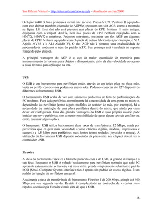 Sua Oficina Virtual – http://sites.uol.com.br/waytech – Atualizado em Jan/2000
--------------------------------------------------------------------------------------------------------------
16
O chipset i440LX foi o primeiro a incluir este recurso. Placas de CPU Pentium II equipadas
com este chipset (também chamado de AGPSet) possuem um slot AGP, como a mostrada
na figura 1.8. Este slot não está presente nas placas de CPU Pentium II mais antigas,
equipadas com o chipset i440FX, nem nas placas de CPU Pentium equipadas com o
i430TX, i430VX e anteriores. Podemos entretanto, encontrar um slot AGP em algumas
placas de CPU Pentium equipadas com chipsets de outros fabricantes (por exemplo, o VIA
Apollo MVP3 e o ALI Aladdin V). O slot AGP não é portanto uma exclusividade de
processadores modernos e nem do padrão ATX. Sua presença está vinculada ao suporte
fornecido pelo chipset.
A principal vantagem do AGP é o uso de maior quantidade de memória para
armazenamento de texturas para objetos tridimensionais, além da alta velocidade no acesso
a essas texturas para aplicação na tela.
USB
O USB é um barramento para periféricos onde, através de um único plug na placa mãe,
todos os periféricos externos podem ser encaixados. Podemos conectar até 127 dispositivos
diferentes ao barramento USB.
O barrramento USB acaba de vez com inúmeros problemas de falta de padronizações do
PC moderno. Para cada periférico, normalmente há a necessidade de uma porta no micro e,
dependendo do periférico (como alguns modelos de scanner de mão, por exemplo), há a
necessidade de instalação de uma placa periférica dentro do micro, que ainda por cima
dever ser configurada. Uma das grandes vantagens do USB é queo próprio usuário pode
instalar um novo periférico, sem a menor possibilidade de gerar algum tipo de conflito ou,
então, queimar alguma placa.
O barramento USB utiliza basicamente duas taxas de transferência: 12 Mbps, usada por
periféricos que exigem mais velocidade (como câmeras digitais, modens, impressoras e
scaners,) e 1,5 Mbps para periféricos mais lentos (como teclados, joysticks e mouse). A
utilização do barramento USB depende sobretudo da placa-mãe: seu chipset deverá ter o
contralador USB.
Firewire
A idéia do barramento Firewire é bastante parecida com a do USB. A grande diferença é o
seu foco. Enquanto o USB é voltado basicamente para periféricos normais que todo PC
apresenta externamente, o Firewire vai mais além: prende simplesmente substituir o padrão
SCSI (Small Computer System Interface) não é apenas um padrão de discos rígidos. É um
padrão de ligação de periféricos em geral.
Atualmente a taxa de transferência do barramento Firewire é de 200 Mbps, atingir até 400
Mbps em sua segunda versão. Devido à complexidade na costrução de circuitos mais
rápidos, a tecnologia Firewire é mais cara do que a USB.
 