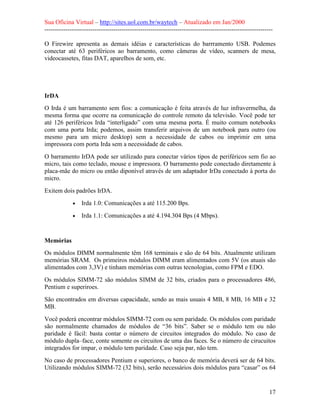 Sua Oficina Virtual – http://sites.uol.com.br/waytech – Atualizado em Jan/2000
--------------------------------------------------------------------------------------------------------------
17
O Firewire apresenta as demais idéias e características do barrramento USB. Podemes
conectar até 63 periféricos ao barramento, como câmeras de vídeo, scanners de mesa,
videocassetes, fitas DAT, aparelhos de som, etc.
IrDA
O Irda é um barramento sem fios: a comunicação é feita através de luz infravermelha, da
mesma forma que ocorre na comunicação do controle remoto da televisão. Você pode ter
até 126 periféricos Irda “interligado” com uma mesma porta. É muito comum notebooks
com uma porta Irda; podemos, assim transferir arquivos de um notebook para outro (ou
mesmo para um micro desktop) sem a necessidade de cabos ou imprimir em uma
impressora com porta Irda sem a necessidade de cabos.
O barramento IrDA pode ser utilizado para conectar vários tipos de periféricos sem fio ao
micro, tais como teclado, mouse e impressora. O barramento pode conectado diretamente à
placa-mãe do micro ou então diponível através de um adaptador IrDa conectado à porta do
micro.
Exitem dois padrões IrDA.
• Irda 1.0: Comunicações a até 115.200 Bps.
• Irda 1.1: Comunicações a até 4.194.304 Bps (4 Mbps).
Memórias
Os módulos DIMM normalmente têm 168 terminais e são de 64 bits. Atualmente utilizam
memórias SRAM. Os primeiros módulos DIMM eram alimentados com 5V (os atuais são
alimentados com 3,3V) e tinham memórias com outras tecnologias, como FPM e EDO.
Os módulos SIMM-72 são módulos SIMM de 32 bits, criados para o processadores 486,
Pentium e superiroes.
São encontrados em diversas capacidade, sendo as mais usuais 4 MB, 8 MB, 16 MB e 32
MB.
Você poderá encontrar módulos SIMM-72 com ou sem paridade. Os módulos com paridade
são normalmente chamados de módulos de “36 bits”. Saber se o módulo tem ou não
paridade é fácil: basta contar o número de circuitos integrados do módulo. No caso de
módulo dupla–face, conte somente os circuitos de uma das faces. Se o número de cirucuitos
integrados for impar, o módulo tem paridade. Caso seja par, não tem.
No caso de processadores Pentium e superiores, o banco de memória deverá ser de 64 bits.
Utilizando módulos SIMM-72 (32 bits), serão necessários dois módulos para “casar” os 64
 