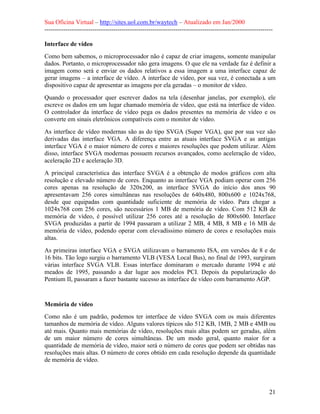 Sua Oficina Virtual – http://sites.uol.com.br/waytech – Atualizado em Jan/2000
--------------------------------------------------------------------------------------------------------------
21
Interface de vídeo
Como bem sabemos, o microprocessador não é capaz de criar imagens, somente manipular
dados. Portanto, o microprocessador não gera imagens. O que ele na verdade faz é definir a
imagem como será e enviar os dados relativos a essa imagem a uma interface capaz de
gerar imagens – a interface de vídeo. A interface de vídeo, por sua vez, é conectada a um
dispositivo capaz de apresentar as imagens por ela geradas – o monitor de vídeo.
Quando o processador quer escrever dados na tela (desenhar janelas, por exemplo), ele
escreve os dados em um lugar chamado memória de vídeo, que está na interface de vídeo.
O controlador da interface de vídeo pega os dados presentes na memória de vídeo e os
converte em sinais eletrônicos compatíveis com o monitor de vídeo.
As interface de vídeo modernas são as do tipo SVGA (Super VGA), que por sua vez são
derivadas das interface VGA. A diferença entre as atuais interface SVGA e as antigas
interface VGA é o maior número de cores e maiores resoluções que podem utilizar. Além
disso, interface SVGA modernas possuem recursos avançados, como aceleração de vídeo,
aceleração 2D e aceleração 3D.
A principal característica das interface SVGA é a obtenção de modos gráficos com alta
resolução e elevado número de cores. Enquanto as interface VGA podiam operar com 256
cores apenas na resolução de 320x200, as interface SVGA do início dos anos 90
apresentavam 256 cores simultâneas nas resoluções de 640x480, 800x600 e 1024x768,
desde que equipadas com quantidade suficiente de memória de vídeo. Para chegar a
1024x768 com 256 cores, são necessários 1 MB de memória de vídeo. Com 512 KB de
memória de vídeo, é possível utilizar 256 cores até a resolução de 800x600. Interface
SVGA produzidas a partir de 1994 passaram a utilizar 2 MB, 4 MB, 8 MB e 16 MB de
memória de vídeo, podendo operar com elevadíssimo número de cores e resoluções mais
altas.
As primeiras interface VGA e SVGA utilizavam o barramento ISA, em versões de 8 e de
16 bits. Tão logo surgiu o barramento VLB (VESA Local Bus), no final de 1993, surgiram
várias interface SVGA VLB. Essas interface dominaram o mercado durante 1994 e até
meados de 1995, passando a dar lugar aos modelos PCI. Depois da popularização do
Pentium II, passaram a fazer bastante sucesso as interface de vídeo com barramento AGP.
Memória de vídeo
Como não é um padrão, podemos ter interface de vídeo SVGA com os mais diferentes
tamanhos de memória de vídeo. Alguns valores típicos são 512 KB, 1MB, 2 MB e 4MB ou
até mais. Quanto mais memórias de vídeo, resoluções mais altas podem ser geradas, além
de um maior número de cores simultâneas. De um modo geral, quanto maior for a
quantidade de memória de vídeo, maior será o número de cores que podem ser obtidas nas
resoluções mais altas. O número de cores obtido em cada resolução depende da quantidade
de memória de vídeo.
 