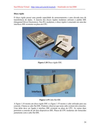 Sua Oficina Virtual – http://sites.uol.com.br/waytech – Atualizado em Jan/2000
--------------------------------------------------------------------------------------------------------------
24
Disco rígido
O disco rígido possui uma grande capacidade de armazenamento e uma elevada taxa de
transferência de dados. A maioria dos discos rígidos modernos utilizam o padrão IDE
(Integrated Driver Electronics). Nos PCs modernos, o disco rígido é conectado em uma das
interfaces IDE existentes na placa de CPU.
Figura 1.18 Disco rígido IDE.
Figura 1.19 Cabo flat IDE
A figura 1.18 mostra um disco rígido IDE e a figura 1.19 mostra o cabo utilizado para sua
conexão. Chama-se cabo flat IDE. Podemos observar que neste cabo existem três conexões.
Uma delas deve ser ligada à interface IDE existente na placa de CPU. As outras duas
permitem a conexão de até dois dispositivos IDE. Placas de CPU modernas são fornecidas
juntamente com o cabo flat IDE.
 
