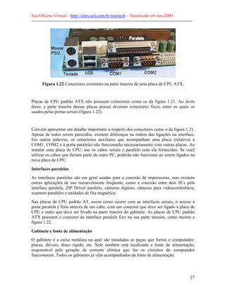 Sua Oficina Virtual – http://sites.uol.com.br/waytech – Atualizado em Jan/2000
--------------------------------------------------------------------------------------------------------------
27
Figura 1.22 Conectores existentes na parte traseira de uma placa de CPU ATX.
Placas de CPU padrão ATX não possuem conectores como os da figura 1.21. Ao invés
disso, a parte traseira dessas placas possui diversos conectores fixos, entre os quais os
usados pelas portas seriais (figura 1.22).
Convém apresentar um detalhe importante a respeito dos conectores como o da figura 1.21.
Apesar de todos serem parecidos, existem diferenças na ordem das ligações na interface.
Em outras palavras, os conectores auxiliares que acompanham uma placa (relativos à
COM1, COM2 e à porta paralela) não funcionarão necessariamente com outras placas. Ao
instalar uma placa de CPU, use os cabos seriais e paralelo com ela fornecidos. Se você
utilizar os cabos que faziam parte de outro PC, poderão não funcionar ao serem ligados na
nova placa de CPU.
Interfaces paralelas
As interfaces paralelas são em geral usadas para a conexão de impressoras, mas existem
outras aplicações de uso razoavelmente freqüente, como a conexão entre dois PCs pela
interface paralela, ZIP Driver paralelo, câmeras digitais, câmeras para videoconferência,
scanners paralelos e unidades de fita magnética.
Nas placas de CPU padrão AT, assim como ocorre com as interfaces seriais, o acesso à
porta paralela é feito através de um cabo, com um conector que deve ser ligado à placa de
CPU e outro que deve ser fixado na parte traseira do gabinete. As placas de CPU padrão
ATX possuem o conector da interface paralela fixo na sua parte traseira, como mostra a
figura 1.22.
Gabinete e fonte de alimentação
O gabinete é a caixa metálica na qual são instaladas as peças que forma o computador:
placas, drivers, disco rígido, etc. Nele também está localizada a fonte de alimentação,
responsável pela geração da corrente elétrica que faz os circuitos do computador
funcionarem. Todos os gabinetes já vêm acompanhados da fonte de alimentação.
 