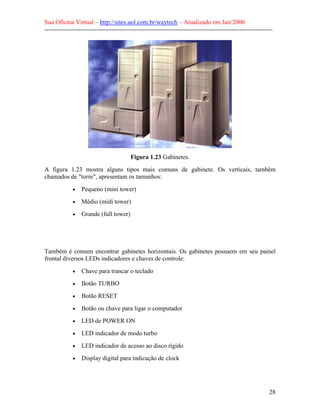 Sua Oficina Virtual – http://sites.uol.com.br/waytech – Atualizado em Jan/2000
--------------------------------------------------------------------------------------------------------------
28
Figura 1.23 Gabinetes.
A figura 1.23 mostra alguns tipos mais comuns de gabinete. Os verticais, também
chamados de "torre", apresentam os tamanhos:
• Pequeno (mini tower)
• Médio (midi tower)
• Grande (full tower)
Também é comum encontrar gabinetes horizontais. Os gabinetes possuem em seu painel
frontal diversos LEDs indicadores e chaves de controle:
• Chave para trancar o teclado
• Botão TURBO
• Botão RESET
• Botão ou chave para ligar o computador
• LED de POWER ON
• LED indicador de modo turbo
• LED indicador de acesso ao disco rígido
• Display digital para indicação de clock
 