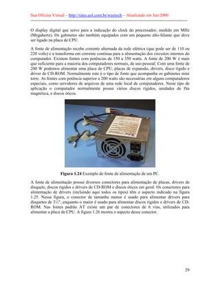 Sua Oficina Virtual – http://sites.uol.com.br/waytech – Atualizado em Jan/2000
--------------------------------------------------------------------------------------------------------------
29
O display digital que serve para a indicação do clock do processador, medido em MHz
(Megahertz). Os gabinetes são também equipados com um pequeno alto-falante que deve
ser ligado na placa de CPU.
A fonte de alimentação recebe corrente alternada da rede elétrica (que pode ser de 110 ou
220 volts) e a transforma em corrente contínua para a alimentação dos circuitos internos do
computador. Existem fontes com potências de 150 a 350 watts. A fonte de 200 W é mais
que suficiente para a maioria dos computadores normais, de uso pessoal. Com uma fonte de
200 W podemos alimentar uma placa de CPU, placas de expansão, drivers, disco rígido e
driver de CD-ROM. Normalmente este é o tipo de fonte que acompanha os gabinetes mini
torre. As fontes com potência superior a 200 watts são necessárias em alguns computadores
especiais, como servidores de arquivos de uma rede local de computadores. Neste tipo de
aplicação o computador normalmente possui vários discos rígidos, unidades de fita
magnética, e discos óticos.
Figura 1.24 Exemplo de fonte de alimentação de um PC.
A fonte de alimentação possui diversos conectores para alimentação de placas, drivers de
disquete, discos rígidos e drivers de CD-ROM e discos óticos em geral. Os conectores para
alimentação de drivers (incluindo aqui todos os tipos) têm o aspecto indicado na figura
1.25. Nessa figura, o conector de tamanho menor é usado para alimentar drivers para
disquetes de 3½", enquanto o maior é usado para alimentar discos rígidos e drivers de CD-
ROM. Nas fontes padrão AT existe um par de conectores de 6 vias, utilizados para
alimentar a placa de CPU. A figura 1.26 mostra o aspecto desse conector.
 