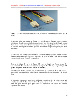 Sua Oficina Virtual – http://sites.uol.com.br/waytech – Atualizado em Jan/2000
--------------------------------------------------------------------------------------------------------------
30
Figura 1.25 Conectores para alimentar drivers de disquetes, discos rígidos e drivers de CD-
ROM.
O conector maior apresentado na figura 1.25, devido ao seu formato geometricamente
assimétrico, só pode ser encaixado de uma forma e não oferece perigo de ligação errada.
Além disso, todos eles são idênticos e intercambiáveis, ou seja, qualquer um dos conectores
de tamanho maior pode alimentar qualquer dispositivo que possua ligação para esses
conectores.
Os conectores para alimentação da placa de CPU padrão AT merecem um cuidado especial.
O usuário desavisado pode ligar esses conectores de forma invertida e isso acarreta o dano
permanente a todas as placas do computador.
Observe o código de cores da figura 1.26 para a ligação de forma correta. No
posicionamento dos conectores de alimentação da placa de CPU, siga a seguinte regra: Os
quatro fios pretos ficam na parte central do conector
Quase todas as fontes possuem uma chave seletora de voltagem (110 ou 220 volts), e
também um ventilador interno que retira o ar quente do interior do computador e da própria
fonte
O ar entra no computador por diversos orifícios e frestas existentes no gabinete e sai pela
parte traseira da fonte. Em certos modelos de fonte, o percurso do ar é o inverso, ou seja,
entra pela parte traseira, passa pela fonte e é empurrado para dentro do gabinete,
expulsando o ar quente.
 