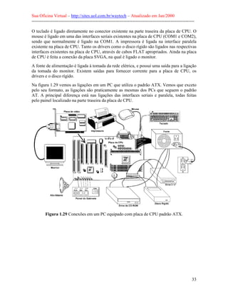 Sua Oficina Virtual – http://sites.uol.com.br/waytech – Atualizado em Jan/2000
--------------------------------------------------------------------------------------------------------------
33
O teclado é ligado diretamente no conector existente na parte traseira da placa de CPU. O
mouse é ligado em uma das interfaces seriais existentes na placa de CPU (COM1 e COM2),
sendo que normalmente é ligado na COM1. A impressora é ligada na interface paralela
existente na placa de CPU. Tanto os drivers como o disco rígido são ligados nas respectivas
interfaces existentes na placa de CPU, através de cabos FLAT apropriados. Ainda na placa
de CPU é feita a conexão da placa SVGA, na qual é ligado o monitor.
A fonte de alimentação é ligada à tomada da rede elétrica, e possui uma saída para a ligação
da tomada do monitor. Existem saídas para fornecer corrente para a placa de CPU, os
drivers e o disco rígido.
Na figura 1.29 vemos as ligações em um PC que utiliza o padrão ATX. Vemos que exceto
pelo seu formato, as ligações são praticamente as mesmas dos PCs que seguem o padrão
AT. A principal diferença está nas ligações das interfaces seriais e paralela, todas feitas
pelo painel localizado na parte traseira da placa de CPU.
Figura 1.29 Conexões em um PC equipado com placa de CPU padrão ATX.
 