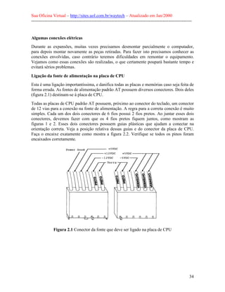 Sua Oficina Virtual – http://sites.uol.com.br/waytech – Atualizado em Jan/2000
--------------------------------------------------------------------------------------------------------------
34
Algumas conexões elétricas
Durante as expansões, muitas vezes precisamos desmontar parcialmente o computador,
para depois montar novamente as peças retiradas. Para fazer isto precisamos conhecer as
conexões envolvidas, caso contrário teremos dificuldades em remontar o equipamento.
Vejamos como essas conexões são realizadas, o que certamente poupará bastante tempo e
evitará sérios problemas.
Ligação da fonte de alimentação na placa de CPU
Esta é uma ligação importantíssima, e danifica todas as placas e memórias caso seja feita de
forma errada. As fontes de alimentação padrão AT possuem diversos conectores. Dois deles
(figura 2.1) destinam-se à placa de CPU.
Todas as placas de CPU padrão AT possuem, próximo ao conector do teclado, um conector
de 12 vias para a conexão na fonte de alimentação. A regra para a correta conexão é muito
simples. Cada um dos dois conectores de 6 fios possui 2 fios pretos. Ao juntar esses dois
conectores, devemos fazer com que os 4 fios pretos fiquem juntos, como mostram as
figuras 1 e 2. Esses dois conectores possuem guias plásticas que ajudam a conectar na
orientação correta. Veja a posição relativa dessas guias e do conector da placa de CPU.
Faça o encaixe exatamente como mostra a figura 2.2. Verifique se todos os pinos foram
encaixados corretamente.
Figura 2.1 Conector da fonte que deve ser ligado na placa de CPU
 