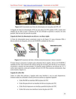 Sua Oficina Virtual – http://sites.uol.com.br/waytech – Atualizado em Jan/2000
--------------------------------------------------------------------------------------------------------------
35
Figura 2.2 Conectando uma fonte de alimentação em uma placa de CPU AT
A ligação da fonte de alimentação ATX em uma placa de CPU padrão ATX é ainda mais
simples de ser feita, já que o conector de 20 vias utilizado só permite o encaixe em uma
posição. Não há risco de conexão invertida.
Ligação da fonte de alimentação nos drivers e no disco rígido
A fonte de alimentação possui conectores como os da figura 2.3, para alimentar HDs e
drivers (drivers de disquetes, drivers de CD-ROM, unidades de fita, etc.).
Figura 2.3 Conectores da fonte e forma correta de encaixar o menor conector.
O maior desses conectores é próprio para alimentar discos rígidos, drivers de CD-ROM e
unidades de fita. Este conector não oferece perigo de inversão, pois devido ao seu formato,
só permite o encaixe em uma posição. O conector menor destina-se aos drivers de 3½" e
outros tipos especiais, como por exemplo, drivers LS-120. Para encaixar corretamente, faça
como mostra a figura 2.3.
Ligação de cabos flat
Todos os cabos flat realizam a ligação entre uma interface e um ou mais dispositivos.
Estamos então nos referindo à forma correta de realizar as seguintes ligações:
• Cabo flat IDE na interface IDE da placa de CPU
• Cabo flat para drivers na interface de drivers da placa de CPU
• Cabo flat da impressora na interface paralela da placa de CPU
• Cabos flat seriais nas interfaces seriais da placa de CPU
 