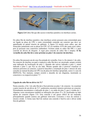 Sua Oficina Virtual – http://sites.uol.com.br/waytech – Atualizado em Jan/2000
--------------------------------------------------------------------------------------------------------------
36
Figura 2.4 Cabos flat que dão acesso à interface paralela e às interfaces seriais.
Os cabos flat da interface paralela e das interfaces seriais possuem uma extremidade para
ser ligada na placa de CPU e outra extremidade contendo um conector que deve ser
aparafusado no painel traseiro do gabinete. A figura 2.4 mostra esses cabos, que são
fornecidos juntamente com as placas de CPU AT (os modelos ATX não usam esses cabos,
pois já possuem seus conectores embutidos). Existem ainda os cabos flat IDE e o para
conexão de drivers de disquete. A regra para conexão de cabos flat é simples: O fio
vermelho do cabo flat deve estar próximo ao pino 1 do conector da interface.
Os cabos flat possuem um de seus fios pintado de vermelho. Este é o fio número 1 do cabo.
No conector da interface na qual o respectivo cabo flat deve ser encaixado, sempre existirá
uma indicação da localização do pino 1. Quando não estiver indicado o pino 1, estará
indicado o pino 2, que fica ao seu lado. Mesmo quando não é possível visualizar os
números próximos ao conector, é possível descobrir a orientação do pino 1 através de uma
consulta ao manual da placa de CPU (ou da placa de interface apropriada, como é o caso da
IDEPLUS). Nos manuais, sempre existirá o desenho de um diagrama, mostrando os
conectores e os respectivos pinos "1".
Ligação do cabo flat no driver de 3½"
Nesta conexão, o fio 1 do cabo flat deve ficar próximo ao pino 1 do conector. Ao examinar
a parte traseira de um driver de 3½", poderemos encontrar números próximos ao conector.
Normalmente encontramos a indicação do pino 1, ou então do pino 2, que é vizinho do 1.
Algumas vezes encontramos também as indicações dos pinos 33 e 34, localizados no lado
oposto do conector (figura 2.5). Esta conexão é um pouco difícil de ser realizada,
principalmente quando usamos um gabinete mini-torre. Corremos o risco de realizar o
encaixe errado. A forma mais fácil de realizar esta conexão é fazê-la com o driver ainda
fora do gabinete.
 