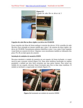 Sua Oficina Virtual – http://sites.uol.com.br/waytech – Atualizado em Jan/2000
--------------------------------------------------------------------------------------------------------------
37
Figura 2.5
Ligação do cabo flat no driver de 3
½".
Ligações do cabo flat no disco rígido e no driver de CD-ROM
Essas conexões são feitas de forma análoga à conexão dos drivers. O fio vermelho do cabo
flat deve ficar orientado no mesmo sentido que o pino 1 do conector do disco rígido e do
driver de CD-ROM. Normalmente podemos identificar o pino 1 (ou o pino 2) por inspeção
visual direta no conector do driver. Algumas vezes encontramos também as indicações dos
pinos 39 e 40, no lado oposto do conector.
Instalação de módulos de memória SIMM
Devemos introduzir o módulo de memória em seu soquete, de forma inclinada, e a seguir
movê-lo para a posição vertical (figura 2.6). Duas alças metálicas localizadas no soquete
prenderão o módulo por dois furos existentes nas suas partes laterais. Para retirar um
módulo do seu soquete, devemos forçar levemente para fora as duas alças metálicas. O
módulo se inclinará e a seguir pode ser retirado (figura 2.7).
Figura 2.6 Instalando um módulo de memória SIMM
 