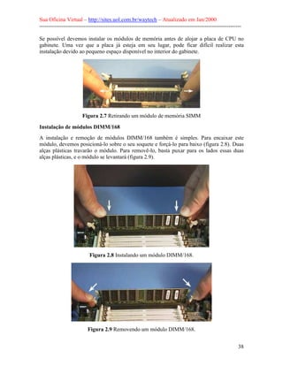 Sua Oficina Virtual – http://sites.uol.com.br/waytech – Atualizado em Jan/2000
--------------------------------------------------------------------------------------------------------------
38
Se possível devemos instalar os módulos de memória antes de alojar a placa de CPU no
gabinete. Uma vez que a placa já esteja em seu lugar, pode ficar difícil realizar esta
instalação devido ao pequeno espaço disponível no interior do gabinete.
Figura 2.7 Retirando um módulo de memória SIMM
Instalação de módulos DIMM/168
A instalação e remoção de módulos DIMM/168 também é simples. Para encaixar este
módulo, devemos posicioná-lo sobre o seu soquete e forçá-lo para baixo (figura 2.8). Duas
alças plásticas travarão o módulo. Para removê-lo, basta puxar para os lados essas duas
alças plásticas, e o módulo se levantará (figura 2.9).
Figura 2.8 Instalando um módulo DIMM/168.
Figura 2.9 Removendo um módulo DIMM/168.
 