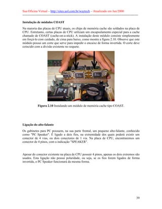 Sua Oficina Virtual – http://sites.uol.com.br/waytech – Atualizado em Jan/2000
--------------------------------------------------------------------------------------------------------------
39
Instalação de módulos COAST
Na maioria das placas de CPU atuais, os chips de memória cache são soldados na placa de
CPU. Entretanto, certas placas de CPU utilizam um encapsulamento especial para a cache
chamado de COAST (cache-on-a-stick). A instalação deste módulo consiste simplesmente
em forçá-lo com cuidado, de cima para baixo, como mostra a figura 2.10. Observe que este
módulo possui um corte que serve para impedir o encaixe de forma invertida. O corte deve
coincidir com a divisão existente no soquete.
Figura 2.10 Instalando um módulo de memória cache tipo COAST.
Ligação do alto-falante
Os gabinetes para PC possuem, na sua parte frontal, um pequeno alto-falante, conhecido
como "PC Speaker". É ligado a dois fios, na extremidade dos quais poderá existir um
conector de 4 vias, ou dois conectores de 1 via. Na placa de CPU, encontraremos um
conector de 4 pinos, com a indicação "SPEAKER".
Apesar do conector existente na placa de CPU possuir 4 pinos, apenas os dois extremos são
usados. Esta ligação não possui polaridade, ou seja, se os fios forem ligados de forma
invertida, o PC Speaker funcionará da mesma forma.
 