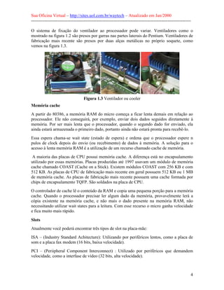 Sua Oficina Virtual – http://sites.uol.com.br/waytech – Atualizado em Jan/2000
--------------------------------------------------------------------------------------------------------------
4
O sistema de fixação do ventilador ao processador pode variar. Ventiladores como o
mostrado na figura 1.2 são presos por garras nas partes laterais do Pentium. Ventiladores de
fabricação mais recente são presos por duas alças metálicas no próprio soquete, como
vemos na figura 1.3.
Figura 1.3 Ventilador ou cooler
Memória cache
A partir do 80386, a memória RAM do micro começa a ficar lenta demais em relação ao
processador. Ele não conseguirá, por exemplo, enviar dois dados seguidos diretamente à
memória. Por ser mais lenta que o processador, quando o segundo dado for enviado, ela
ainda estará armazenada o primeiro dado, portanto ainda não estará pronta para recebê-lo.
Essa espera chama-se wait state (estado de espera) e ordena que o processador espere n
pulos de clock depois do envio (ou recebimento) de dados à memória. A solução para o
acesso à lenta memória RAM é a utilização de um recurso chamado cache de memória.
A maioria das placas de CPU possui memória cache. A diferença está no encapsulamento
utilizado por essas memórias. Placas produzidas até 1997 usavam um módulo de memória
cache chamado COAST (Cache on a Stick). Existem módulos COAST com 256 KB e com
512 KB. As placas de CPU de fabricação mais recente em geral possuem 512 KB ou 1 MB
de memória cache. As placas de fabricação mais recente possuem uma cache formada por
chips de encapsulamento TQFP. São soldados na placa de CPU.
O controlador de cache lê o conteúdo da RAM e copia uma pequena porção para a memória
cache. Quando o processador precisar ler algum dado da memória, provavelmente lerá a
cópia existente na memória cache, e não mais o dado presente na memória RAM, não
necessitando utilizar wait states para a leitura. Com esse recurso o micro ganha velocidade
e fica muito mais rápido.
Slots
Atualmente você poderá encontrar três tipos de slot na placa-mãe:
ISA – (Industry Standard Achitecture): Utilizando por periféricos lentos, como a placa de
som e a placa fax modem (16 bits, baixa velocidade).
PCI – (Periipheral Component Interconnect) : Utilizado por periféricos que demandem
velocidade, como a interfase de vídeo (32 bits, alta velocidade).
 