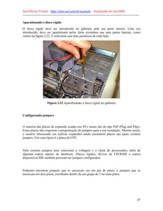 Sua Oficina Virtual – http://sites.uol.com.br/waytech – Atualizado em Jan/2000
--------------------------------------------------------------------------------------------------------------
47
Aparafusando o disco rígido
O disco rígido deve ser introduzido no gabinete pela sua parte interna. Uma vez
introduzido, deve ser aparafusado pelos furos existentes nas suas partes laterais, como
vemos na figura 2.22. É suficiente usar dois parafusos da cada lado.
Figura 2.22 Aparafusando o disco rígido no gabinete
Configurando jumpers
A maioria das placas de expansão usadas nos PCs atuais são do tipo PnP (Plug and Play).
Essas placas não requerem a programação de jumpers para a sua instalação. Mesmo assim,
o usuário interessado em realizar expansões ainda encontrará placas nas quais existem
jumpers. Um caso típico é a placa de CPU.
Nela existem jumpers para selecionar a voltagem e o clock do processador, além de
algumas outras opções de hardware. Discos rígidos, drivers de CD-ROM e outros
dispositivos IDE também precisam ter jumpers configurados.
Podemos encontrar jumpers que se encaixam em um par de pinos, e jumpers que se
encaixam em dois pinos, escolhidos dentro de um grupo de 3 ou mais pinos.
 