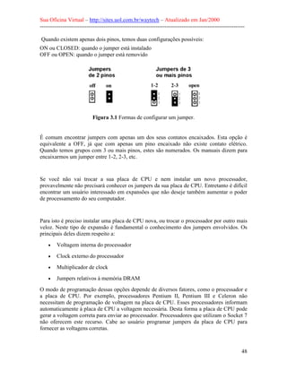 Sua Oficina Virtual – http://sites.uol.com.br/waytech – Atualizado em Jan/2000
--------------------------------------------------------------------------------------------------------------
48
Quando existem apenas dois pinos, temos duas configurações possíveis:
ON ou CLOSED: quando o jumper está instalado
OFF ou OPEN: quando o jumper está removido
Figura 3.1 Formas de configurar um jumper.
É comum encontrar jumpers com apenas um dos seus contatos encaixados. Esta opção é
equivalente a OFF, já que com apenas um pino encaixado não existe contato elétrico.
Quando temos grupos com 3 ou mais pinos, estes são numerados. Os manuais dizem para
encaixarmos um jumper entre 1-2, 2-3, etc.
Se você não vai trocar a sua placa de CPU e nem instalar um novo processador,
provavelmente não precisará conhecer os jumpers da sua placa de CPU. Entretanto é difícil
encontrar um usuário interessado em expansões que não deseje também aumentar o poder
de processamento do seu computador.
Para isto é preciso instalar uma placa de CPU nova, ou trocar o processador por outro mais
veloz. Neste tipo de expansão é fundamental o conhecimento dos jumpers envolvidos. Os
principais deles dizem respeito a:
• Voltagem interna do processador
• Clock externo do processador
• Multiplicador de clock
• Jumpers relativos à memória DRAM
O modo de programação dessas opções depende de diversos fatores, como o processador e
a placa de CPU. Por exemplo, processadores Pentium II, Pentium III e Celeron não
necessitam de programação de voltagem na placa de CPU. Esses processadores informam
automaticamente à placa de CPU a voltagem necessária. Desta forma a placa de CPU pode
gerar a voltagem correta para enviar ao processador. Processadores que utilizam o Socket 7
não oferecem este recurso. Cabe ao usuário programar jumpers da placa de CPU para
fornecer as voltagens corretas.
 