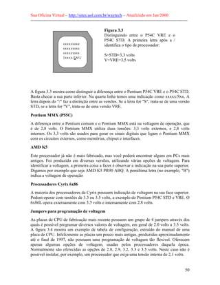 Sua Oficina Virtual – http://sites.uol.com.br/waytech – Atualizado em Jan/2000
--------------------------------------------------------------------------------------------------------------
50
Figura 3.3
Distinguindo entre o P54C VRE e o
P54C STD. A primeira letra após a /
identifica o tipo de processador:
S=STD=3,3 volts
V=VRE=3,5 volts
A figura 3.3 mostra como distinguir a diferença entre o Pentium P54C VRE e o P54C STD.
Basta checar a sua parte inferior. Na quarta linha temos uma indicação como xxxxx/Sxx. A
letra depois do "/" faz a distinção entre as versões. Se a letra for "S", trata-se de uma versão
STD, se a letra for "V", trata-se de uma versão VRE.
Pentium MMX (P55C)
A diferença entre o Pentium comum e o Pentium MMX está na voltagem de operação, que
é de 2,8 volts. O Pentium MMX utiliza duas tensões: 3,3 volts externos, e 2,8 volts
internos. Os 3,3 volts são usados para gerar os sinais digitais que ligam o Pentium MMX
com os circuitos externos, como memórias, chipset e interfaces.
AMD K5
Este processador já não é mais fabricado, mas você poderá encontrar alguns em PCs mais
antigos. Foi produzido em diversas versões, utilizando várias opções de voltagem. Para
identificar a voltagem, a primeira coisa a fazer é observar a indicação na sua parte superior.
Digamos por exemplo que seja AMD K5 PR90 ABQ. A penúltima letra (no exemplo, "B")
indica a voltagem de operação
Processadores Cyrix 6x86
A maioria dos processadores da Cyrix possuem indicação de voltagem na sua face superior.
Podem operar com tensões de 3.3 ou 3.5 volts, a exemplo do Pentium P54C STD e VRE. O
6x86L opera externamente com 3.3 volts e internamente com 2.8 volts.
Jumpers para programação de voltagem
As placas de CPU de fabricação mais recente possuem um grupo de 4 jumpers através dos
quais é possível programar diversos valores de voltagem, em geral de 2.0 volts a 3.5 volts.
A figura 3.4 mostra um exemplo de tabela de configuração, extraído do manual de uma
placa de CPU. Infelizmente as placas um pouco mais antigas, produzidas aproximadamente
até o final de 1997, não possuem uma programação de voltagem tão flexível. Oferecem
apenas algumas opções de voltagem, usadas pelos processadores daquela época.
Normalmente são oferecidas as opções de 2.8, 2.9, 3.2, 3.3 e 3.5 volts. Neste caso não é
possível instalar, por exemplo, um processador que exija uma tensão interna de 2,1 volts.
 