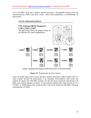 Sua Oficina Virtual – http://sites.uol.com.br/waytech – Atualizado em Jan/2000
--------------------------------------------------------------------------------------------------------------
52
112 e 124 MHz. Note que o próprio manual alerta que o desempenho máximo não será
necessariamente obtido com esses clocks. Além disso prejudicam a confiabilidade do
processador.
Figura 3.5 Programação de clock externo.
Antes de decidir qual clock externo devemos utilizar, precisamos saber também qual é o
clock externo máximo do processador a ser instalado. Processadores mais novos são
capazes de operar com 100 MHz externos. Os não tão novos operavam tipicamente a 66
MHz, mas existem algumas exceções. A Cyrix possui modelos para clock externo de 75 e
83 MHz. A AMD oferece uma versão do K6-2 com clock interno de 380 MHz, operando
externamente a 95 MHz.
 