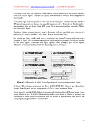 Sua Oficina Virtual – http://sites.uol.com.br/waytech – Atualizado em Jan/2000
--------------------------------------------------------------------------------------------------------------
58
Devemos evitar ligar um driver de CD-ROM ou outros dispositivos, na mesma interface
onde está o disco rígido. Este tipo de ligação pode resultar na redução do desempenho do
disco rígido.
Se você vai ligar outros dispositivos IDE além de discos rígidos, é melhor deixar a interface
IDE primária para discos rígidos, e a secundária para os outros dispositivos. Também não é
recomendado ligar um disco rígido IDE como Slave, em uma interface na qual o Master
não é um disco rígido.
Os discos rígidos possuem jumpers através dos quais pode ser escolhida uma entre as três
configurações possíveis (Master sem Slave, Slave e Master com Slave).
No manual do disco rígido você sempre encontrará as instruções para configurar esses
jumpers. A figura 3.13 mostra um exemplo de configuração de jumpers, extraído do manual
de um disco rígido. Considere esta figura apenas como exemplo, pois discos rígidos
diferentes normalmente utilizam tabelas de configurações diferentes.
Figura 3.13 Exemplo de tabela de configurações de jumpers para um disco rígido.
A figura 3.14 mostra os jumpers de um driver de CD-ROM IDE. Observe que não existe o
jumper Slave Present, apenas jumpers que o definem como Master ou Slave.
Existe também a opção Cable Select, comum em vários dispositivos IDE, mas ainda pouco
usada. Muitos drivers de CD-ROM são configurados como Slave na fábrica, e portanto não
funcionam ao serem instalados sozinhos, sem um Master. É preciso fazer uma revisão nos
seus jumpers, programando-os corretamente.
 