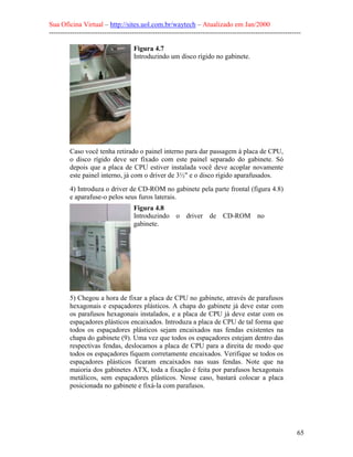 Sua Oficina Virtual – http://sites.uol.com.br/waytech – Atualizado em Jan/2000
--------------------------------------------------------------------------------------------------------------
65
Figura 4.7
Introduzindo um disco rígido no gabinete.
Caso você tenha retirado o painel interno para dar passagem à placa de CPU,
o disco rígido deve ser fixado com este painel separado do gabinete. Só
depois que a placa de CPU estiver instalada você deve acoplar novamente
este painel interno, já com o driver de 3½" e o disco rígido aparafusados.
4) Introduza o driver de CD-ROM no gabinete pela parte frontal (figura 4.8)
e aparafuse-o pelos seus furos laterais.
Figura 4.8
Introduzindo o driver de CD-ROM no
gabinete.
5) Chegou a hora de fixar a placa de CPU no gabinete, através de parafusos
hexagonais e espaçadores plásticos. A chapa do gabinete já deve estar com
os parafusos hexagonais instalados, e a placa de CPU já deve estar com os
espaçadores plásticos encaixados. Introduza a placa de CPU de tal forma que
todos os espaçadores plásticos sejam encaixados nas fendas existentes na
chapa do gabinete (9). Uma vez que todos os espaçadores estejam dentro das
respectivas fendas, deslocamos a placa de CPU para a direita de modo que
todos os espaçadores fiquem corretamente encaixados. Verifique se todos os
espaçadores plásticos ficaram encaixados nas suas fendas. Note que na
maioria dos gabinetes ATX, toda a fixação é feita por parafusos hexagonais
metálicos, sem espaçadores plásticos. Nesse caso, bastará colocar a placa
posicionada no gabinete e fixá-la com parafusos.
 