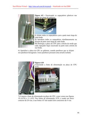 Sua Oficina Virtual – http://sites.uol.com.br/waytech – Atualizado em Jan/2000
--------------------------------------------------------------------------------------------------------------
66
Figura 4.9 - Encaixando os espaçadores plásticos nas
fendas da chapa do gabinete:
I) Alinhe todos os espaçadores com a parte mais larga de
cada fenda.
II) Introduza todos os espaçadores simultaneamente na
direção da parte mais larga de cada fenda.
III) Desloque a placa de CPU para a direita de modo que
cada espaçador fique encaixado na parte mais estreita da
sua fenda.
6) Aparafuse a placa de CPU ao gabinete, usando parafusos que se alojam
nos parafusos hexagonais. Esses parafusos possuem uma arruela isolante.
Figura 4.10
Conectando a fonte de alimentação na placa de CPU
ATX.
7) Conecte a fonte de alimentação na placa de CPU, como vemos nas figuras
10 (ATX) e 11 (AT). Nas fontes de alimentação ATX, é usado um único
conector de 20 vias, e nas fontes AT são usados dois conectores de 6 vias.
 