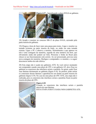 Sua Oficina Virtual – http://sites.uol.com.br/waytech – Atualizado em Jan/2000
--------------------------------------------------------------------------------------------------------------
70
Figura 4.17 - Aparafusando a placa SVGA no gabinete.
18) Acople o monitor no conector DB-15 da placa SVGA, acessado pela
parte traseira do gabinete.
19) Chegou a hora de fazer mais uma pausa para testes. Ligue o monitor na
tomada existente na parte traseira da fonte, ou então em uma tomada
externa. Ligue o PC e observe o monitor. Normalmente o que aparece na
tela é uma contagem de memória, seguida de uma tentativa de boot, que
obviamente ainda não poderá ser feita. Pressione o botão de Reset para
checar se seu funcionamento está correto. Ao ser pressionado, provoca uma
nova contagem de memória. Desligue o computador e o monitor, e a seguir
desconecte ambos da rede elétrica.
20) Esta etapa não é usada nos gabinetes ATX. Se você estiver montando
um computador usando uma placa de CPU e um gabinete AT, deve fixar no
gabinete os conectores das interfaces seriais e paralela. Se quiser, pode fixar
suas lâminas diretamente ao gabinete (figura 4.18). Se preferir, pode retirar
os conectores dessas lâminas e aparafusá-los em fendas na parte traseira do
gabinete (figura 4.19). No caso de uma placa de CPU ATX, esta etapa não é
realizada, pois os conectores das interfaces seriais e paralelas ficam na parte
traseira da placa de CPU.
Figura 4.18
Fixando os conectores das interfaces seriais e paralela
através de suas lâminas.
ESTA ETAPA NÃO É USADA NOS GABINETES ATX.
 