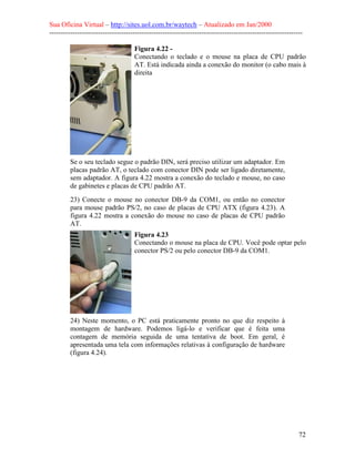 Sua Oficina Virtual – http://sites.uol.com.br/waytech – Atualizado em Jan/2000
--------------------------------------------------------------------------------------------------------------
72
Figura 4.22 -
Conectando o teclado e o mouse na placa de CPU padrão
AT. Está indicada ainda a conexão do monitor (o cabo mais à
direita
Se o seu teclado segue o padrão DIN, será preciso utilizar um adaptador. Em
placas padrão AT, o teclado com conector DIN pode ser ligado diretamente,
sem adaptador. A figura 4.22 mostra a conexão do teclado e mouse, no caso
de gabinetes e placas de CPU padrão AT.
23) Conecte o mouse no conector DB-9 da COM1, ou então no conector
para mouse padrão PS/2, no caso de placas de CPU ATX (figura 4.23). A
figura 4.22 mostra a conexão do mouse no caso de placas de CPU padrão
AT.
Figura 4.23
Conectando o mouse na placa de CPU. Você pode optar pelo
conector PS/2 ou pelo conector DB-9 da COM1.
24) Neste momento, o PC está praticamente pronto no que diz respeito à
montagem de hardware. Podemos ligá-lo e verificar que é feita uma
contagem de memória seguida de uma tentativa de boot. Em geral, é
apresentada uma tela com informações relativas à configuração de hardware
(figura 4.24).
 
