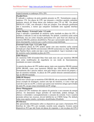 Sua Oficina Virtual – http://sites.uol.com.br/waytech – Atualizado em Jan/2000
--------------------------------------------------------------------------------------------------------------
75
respectivamente os endereços 3F8 e 2F8.
Parallel Ports
É indicado o endereço da porta paralela presente no PC. Normalmente ocupa o
endereço 378. Em placas de CPU que possuem a interface paralela embutida,
podemos através do Setup alterar este endereço para 278 ou 3BC. Em placas
IDEPLUS e UDC, esta alteração é feita por jumpers. Esta alteração geralmente
não é necessária, a menos que estejamos instalando uma segunda interface
paralela.
Cache Memory / External Cache / L2 cache
Aqui é indicada a quantidade de memória cache instalada na placa de CPU, e
também é indicado se está ou não habilitada. Por default, a memória cache estará
habilitada, mas em certas situações particulares (Ex: para fazer um check-up na
memória DRAM), podemos desabilitá-la. Para que o processador opere com o seu
pleno desempenho, é preciso que a cache externa esteja habilitada.
External Cache Type / L2 Cache Type
As modernas placas de CPU podem operar com uma memória cache externa
formada por chips SRAM convencionais (SRAM assíncrona) ou chips SRAM do
tipo Pipeline Burst, sendo este tipo o mais recomendável. Aqui é mostrado o tipo
de memória cache instalada na placa de CPU.
EDO Memory
As memorias EDO (Extended Data Out) nada mais são que memórias DRAM
com certas modificações de engenharia no seu modo de funcionamento,
resultando em maior velocidade.
A maioria das placas de CPU podem operar, tanto com memórias DRAM comuns
(FPM DRAM), como com memórias DRAM tipo EDO, além da SDRAM.
Normalmente não é preciso indicar, nem pelo Setup e nem através de jumpers, o
tipo de memória instalada. As placas de CPU podem detectar automaticamente o
tipo de DRAM instalada.
SDRAM Memory
Ainda mais velozes que as memórias EDO DRAM, são as memórias SDRAM. No
nosso exemplo de montagem, usamos este tipo de memória, e é este o tipo que
você deve usar no seu PC, a menos que queira usar memórias antigas aproveitadas
de outro PC, ou que esteja remontando um PC antigo.
Power Management
As placas de CPU modernas são capazes de gerenciar o seu consumo de energia
elétrica. Ao detectarem longos períodos de inatividade, podem desligar, ou
abaixar a velocidade e conseqüentemente o consumo de corrente. Caso o usuário
pretenda utilizar tais recursos, deverá habilitá-los no CMOS Setup. Por default,
todas essas opções estarão, a princípio, desabilitadas (Disabled).
PCI Devices
São apresentadas informações sobre os dispositivos que usam o barramento PCI.
Interface de vídeo PCI, por exemplo, recairão nesta categoria. Existem outros
dispositivos PCI que não ficam em placas de expansão, e sim na placa de CPU.
 