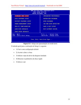 Sua Oficina Virtual – http://sites.uol.com.br/waytech – Atualizado em Jan/2000
--------------------------------------------------------------------------------------------------------------
77
Figura 5.1 - Setup com apresentação em modo texto.
O método geral para a realização do Setup é o seguinte:
• 1) Usar a auto configuração default
• 2) Acertar a data e a hora
• 3) Indicar o tipo do driver de disquete instalado
• 4) Detectar os parâmetros do disco rígido
• 5) Salvar e sair
 